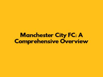Manchester City FC: A Comprehensive Overview