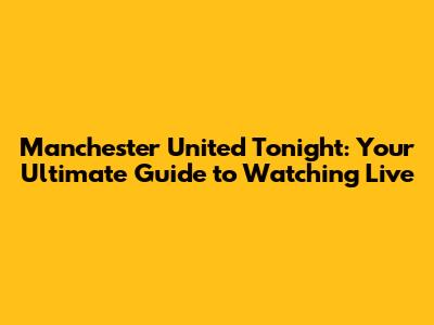 Manchester United Tonight: Your Ultimate Guide to Watching Live