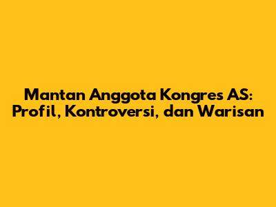 Mantan Anggota Kongres AS: Profil, Kontroversi, dan Warisan