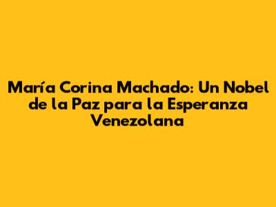 María Corina Machado: Un Nobel de la Paz para la Esperanza Venezolana