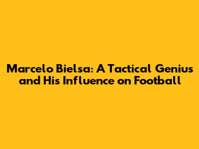 Marcelo Bielsa: A Tactical Genius and His Influence on Football
