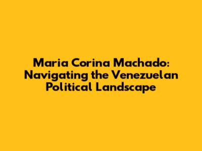 Maria Corina Machado: Navigating the Venezuelan Political Landscape