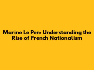 Marine Le Pen: Understanding the Rise of French Nationalism