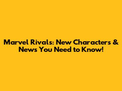 Marvel Rivals: New Characters & News You Need to Know!