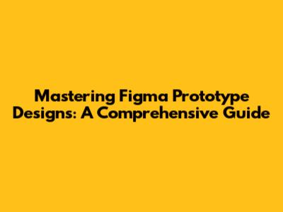 Mastering Figma Prototype Designs: A Comprehensive Guide
