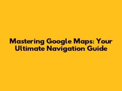 Mastering Google Maps: Your Ultimate Navigation Guide