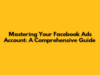 Mastering Your Facebook Ads Account: A Comprehensive Guide