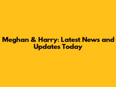 Meghan & Harry: Latest News and Updates Today