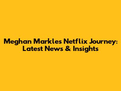 Meghan Markle's Netflix Journey: Latest News & Insights