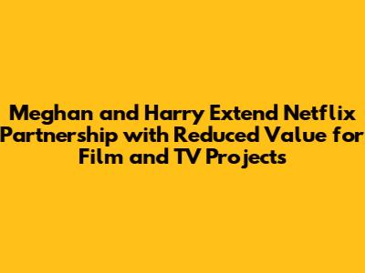 Meghan and Harry Extend Netflix Partnership with Reduced Value for Film and TV Projects