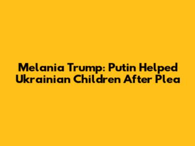 Melania Trump: Putin Helped Ukrainian Children After Plea