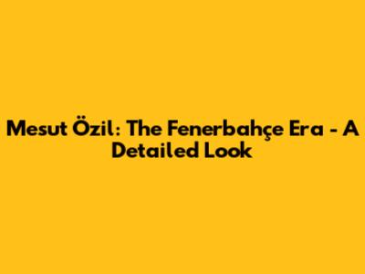 Mesut Özil: The Fenerbahçe Era - A Detailed Look
