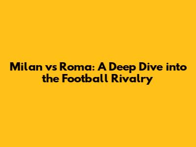 Milan vs Roma: A Deep Dive into the Football Rivalry