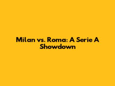 Milan vs. Roma: A Serie A Showdown