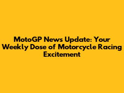 MotoGP News Update: Your Weekly Dose of Motorcycle Racing Excitement