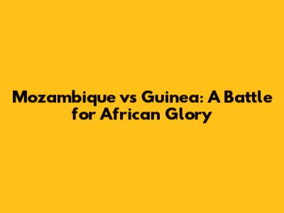 Mozambique vs Guinea: A Battle for African Glory