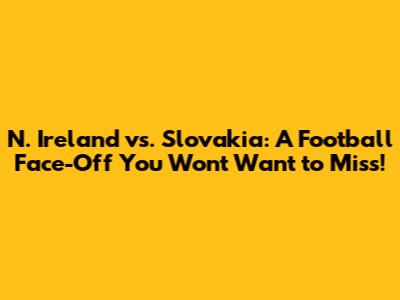 N. Ireland vs. Slovakia: A Football Face-Off You Won't Want to Miss!