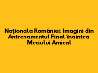 Naționala României: Imagini din Antrenamentul Final înaintea Meciului Amical