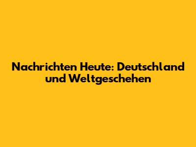 Nachrichten Heute: Deutschland und Weltgeschehen
