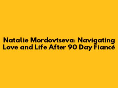 Natalie Mordovtseva: Navigating Love and Life After 90 Day Fiancé