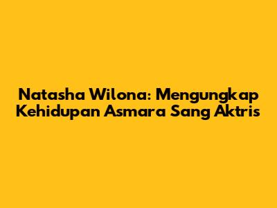 Natasha Wilona: Mengungkap Kehidupan Asmara Sang Aktris