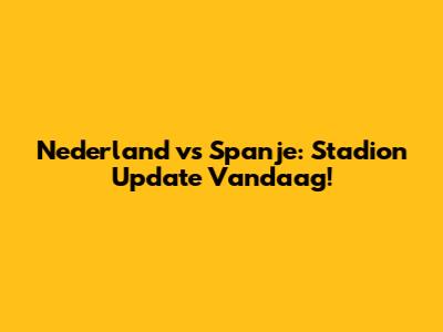 Nederland vs Spanje: Stadion Update Vandaag!