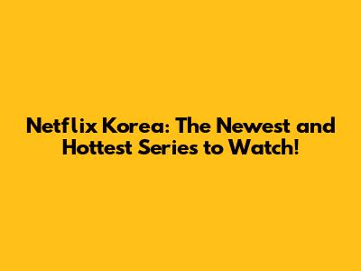 Netflix Korea: The Newest and Hottest Series to Watch!