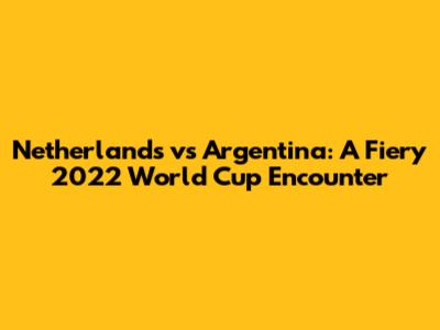 Netherlands vs Argentina: A Fiery 2022 World Cup Encounter