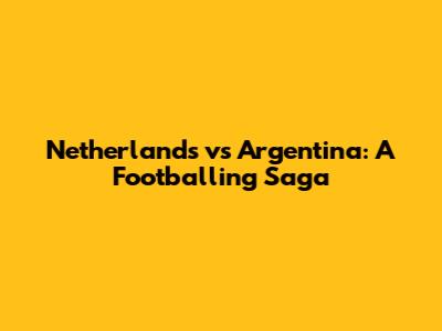 Netherlands vs Argentina: A Footballing Saga