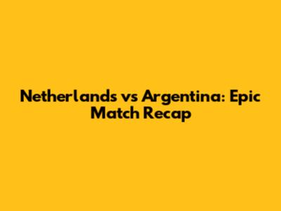 Netherlands vs Argentina: Epic Match Recap