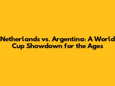 Netherlands vs. Argentina: A World Cup Showdown for the Ages