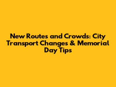 New Routes and Crowds: City Transport Changes & Memorial Day Tips