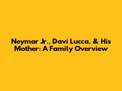 Neymar Jr., Davi Lucca, & His Mother: A Family Overview