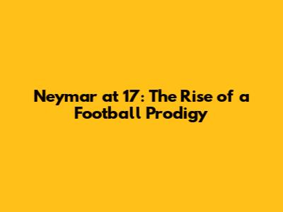 Neymar at 17: The Rise of a Football Prodigy