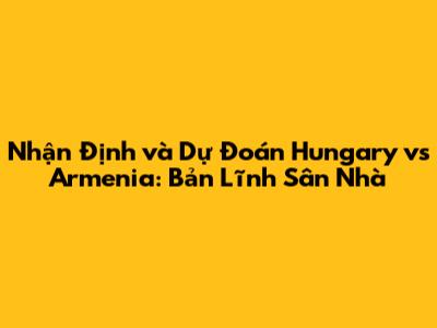 Nhận Định và Dự Đoán Hungary vs Armenia: Bản Lĩnh Sân Nhà