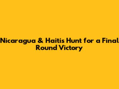 Nicaragua & Haiti's Hunt for a Final Round Victory