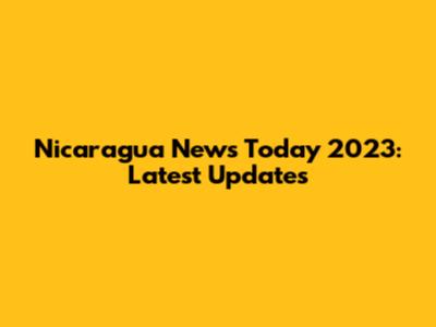 Nicaragua News Today 2023: Latest Updates
