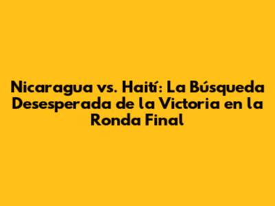 Nicaragua vs. Haití: La Búsqueda Desesperada de la Victoria en la Ronda Final
