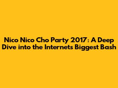 Nico Nico Cho Party 2017: A Deep Dive into the Internet's Biggest Bash