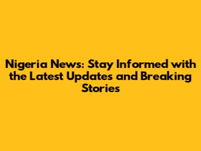 Nigeria News: Stay Informed with the Latest Updates and Breaking Stories