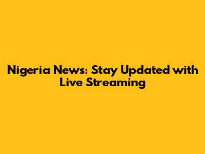 Nigeria News: Stay Updated with Live Streaming
