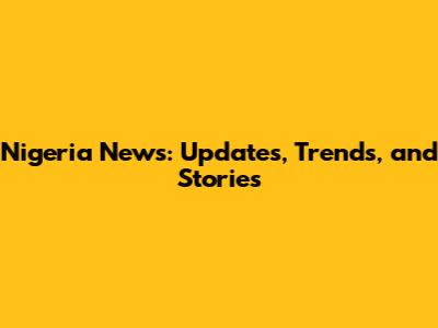 Nigeria News: Updates, Trends, and Stories