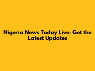 Nigeria News Today Live: Get the Latest Updates