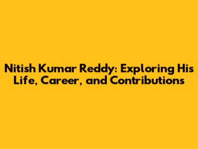 Nitish Kumar Reddy: Exploring His Life, Career, and Contributions