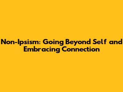 Non-Ipsism: Going Beyond Self and Embracing Connection