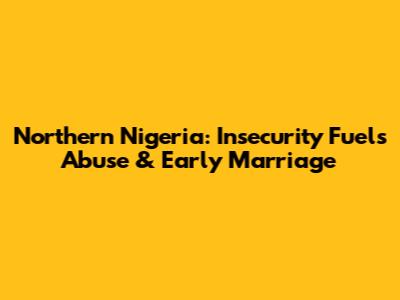 Northern Nigeria: Insecurity Fuels Abuse & Early Marriage