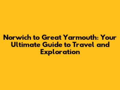 Norwich to Great Yarmouth: Your Ultimate Guide to Travel and Exploration