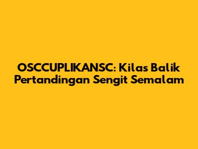 OSCCUPLIKANSC: Kilas Balik Pertandingan Sengit Semalam