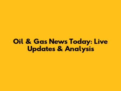 Oil & Gas News Today: Live Updates & Analysis