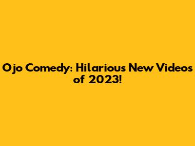 Ojo Comedy: Hilarious New Videos of 2023!